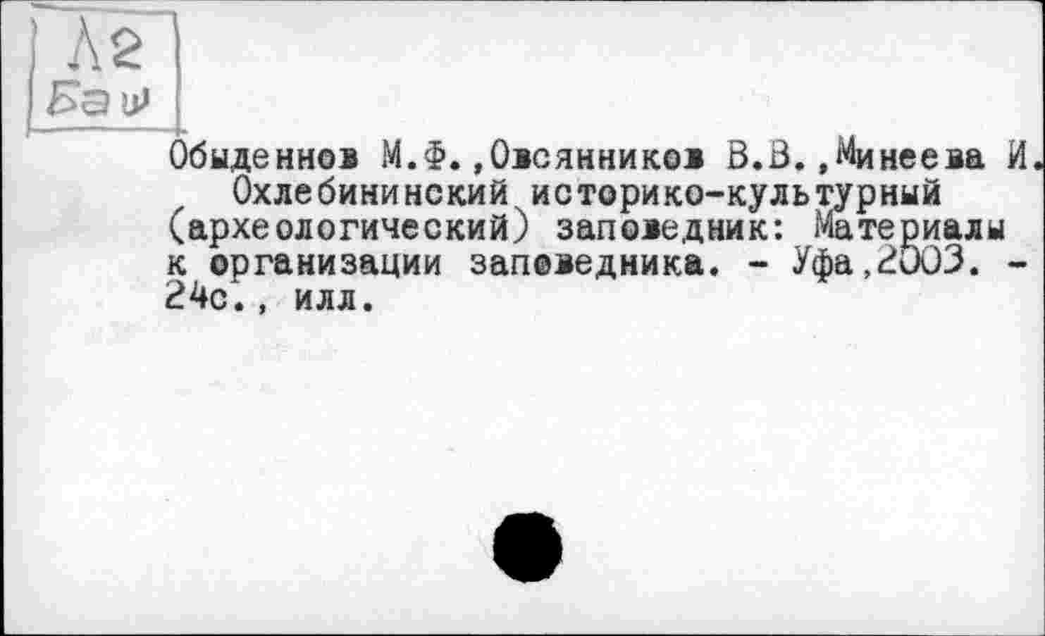 ﻿Л 2|
ip
Обыденно® М.Ф.»Овсянников В.В.»Минеева И Охлебининский историко-культурный (археологический) заповедник: Материалы к организации заповедника. - Уфа,2и03. -24с., илл.